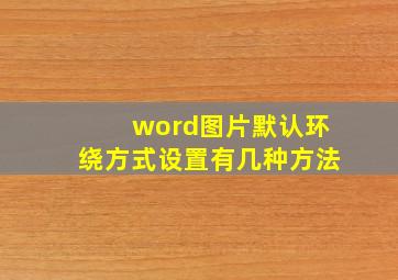 word图片默认环绕方式设置有几种方法