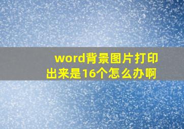 word背景图片打印出来是16个怎么办啊