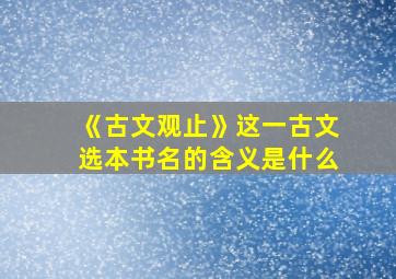 《古文观止》这一古文选本书名的含义是什么