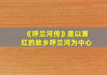 《呼兰河传》是以萧红的故乡呼兰河为中心