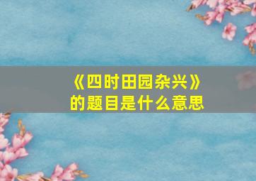 《四时田园杂兴》的题目是什么意思