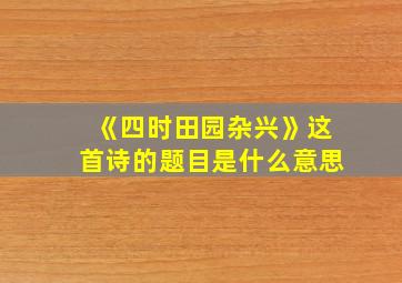 《四时田园杂兴》这首诗的题目是什么意思