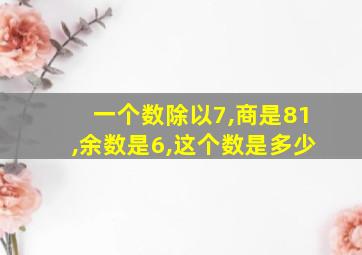 一个数除以7,商是81,余数是6,这个数是多少