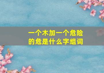 一个木加一个危险的危是什么字组词