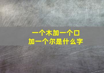 一个木加一个口加一个尔是什么字