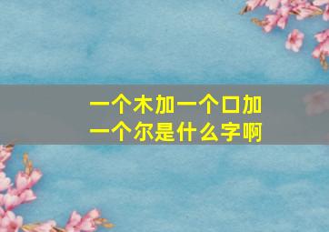 一个木加一个口加一个尔是什么字啊