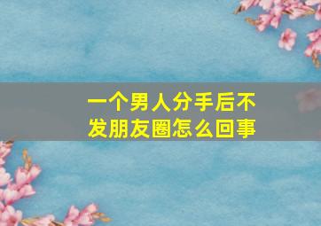 一个男人分手后不发朋友圈怎么回事