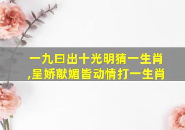 一九曰出十光明猜一生肖,呈娇献媚皆动情打一生肖