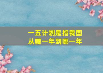 一五计划是指我国从哪一年到哪一年