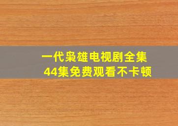 一代枭雄电视剧全集44集免费观看不卡顿