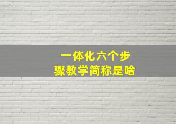 一体化六个步骤教学简称是啥