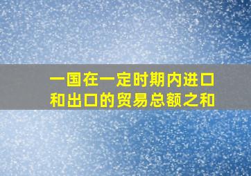 一国在一定时期内进口和出口的贸易总额之和