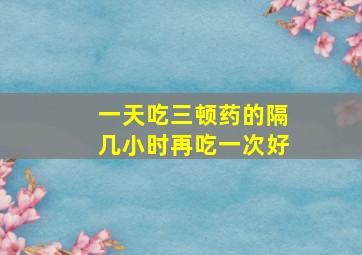 一天吃三顿药的隔几小时再吃一次好