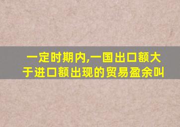 一定时期内,一国出口额大于进口额出现的贸易盈余叫