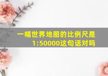 一幅世界地图的比例尺是1:50000这句话对吗