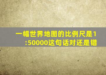 一幅世界地图的比例尺是1:50000这句话对还是错