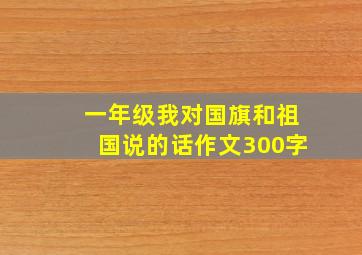 一年级我对国旗和祖国说的话作文300字