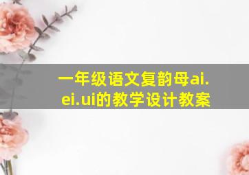 一年级语文复韵母ai.ei.ui的教学设计教案