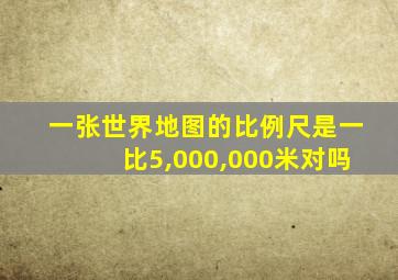 一张世界地图的比例尺是一比5,000,000米对吗