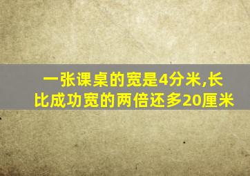 一张课桌的宽是4分米,长比成功宽的两倍还多20厘米