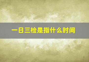 一日三检是指什么时间