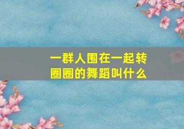 一群人围在一起转圈圈的舞蹈叫什么