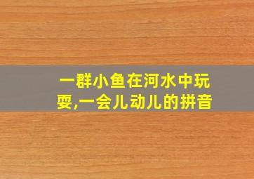 一群小鱼在河水中玩耍,一会儿动儿的拼音