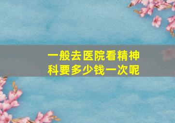 一般去医院看精神科要多少钱一次呢