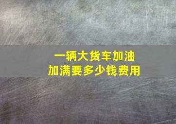 一辆大货车加油加满要多少钱费用