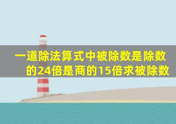 一道除法算式中被除数是除数的24倍是商的15倍求被除数