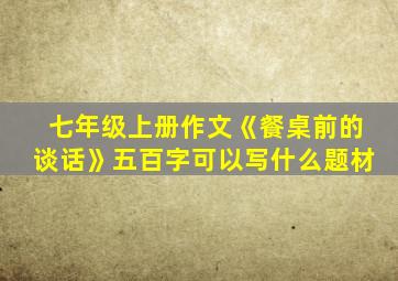 七年级上册作文《餐桌前的谈话》五百字可以写什么题材