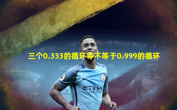 三个0.333的循环等不等于0.999的循环