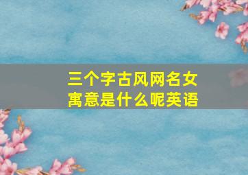 三个字古风网名女寓意是什么呢英语