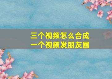 三个视频怎么合成一个视频发朋友圈