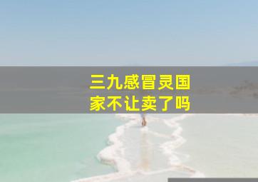 三九感冒灵国家不让卖了吗