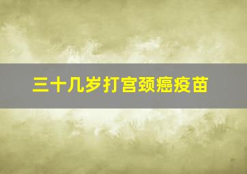 三十几岁打宫颈癌疫苗