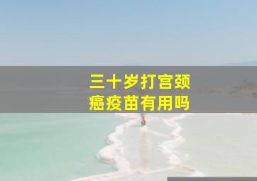 三十岁打宫颈癌疫苗有用吗