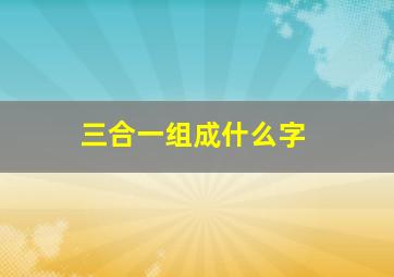 三合一组成什么字