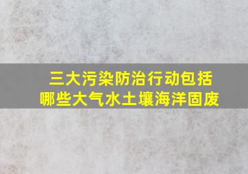 三大污染防治行动包括哪些大气水土壤海洋固废