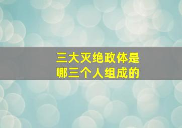 三大灭绝政体是哪三个人组成的