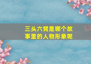 三头六臂是哪个故事里的人物形象呢