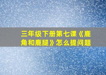 三年级下册第七课《鹿角和鹿腿》怎么提问题