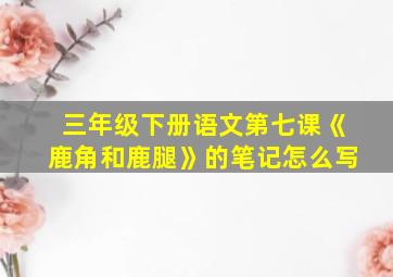 三年级下册语文第七课《鹿角和鹿腿》的笔记怎么写