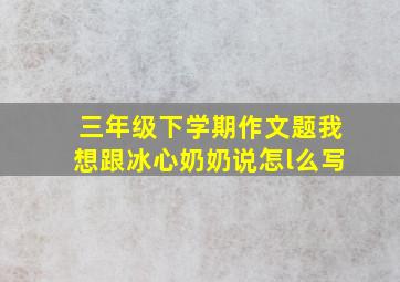 三年级下学期作文题我想跟冰心奶奶说怎l么写