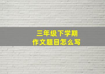 三年级下学期作文题目怎么写