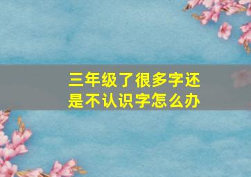 三年级了很多字还是不认识字怎么办