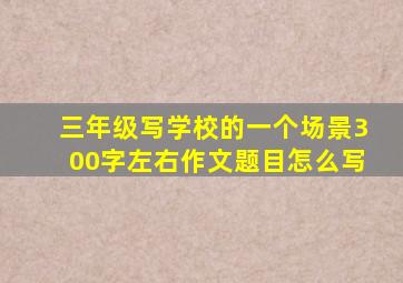 三年级写学校的一个场景300字左右作文题目怎么写