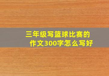 三年级写篮球比赛的作文300字怎么写好