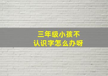 三年级小孩不认识字怎么办呀