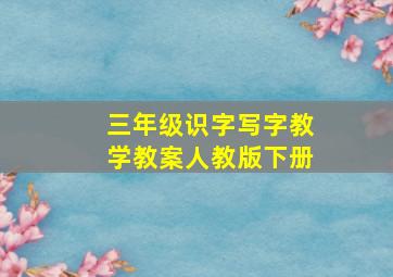 三年级识字写字教学教案人教版下册